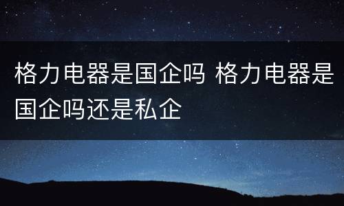 格力电器是国企吗 格力电器是国企吗还是私企