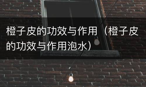 橙子皮的功效与作用（橙子皮的功效与作用泡水）