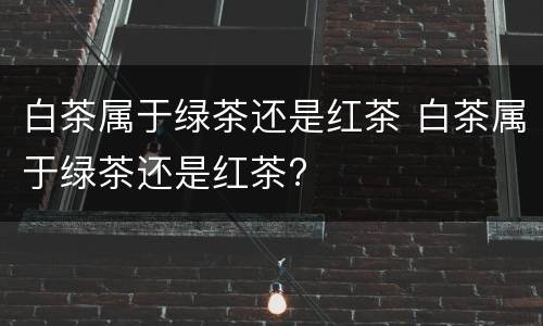 白茶属于绿茶还是红茶 白茶属于绿茶还是红茶?