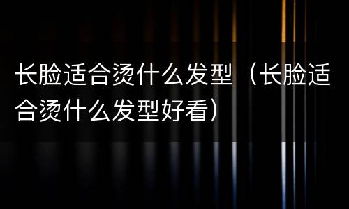 长脸适合烫什么发型（长脸适合烫什么发型好看）
