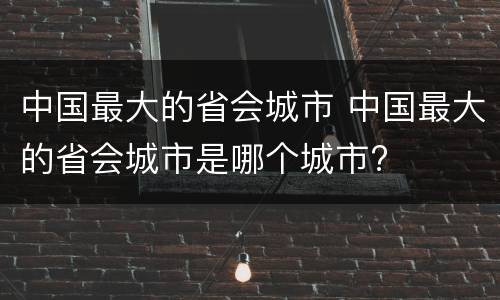 中国最大的省会城市 中国最大的省会城市是哪个城市?