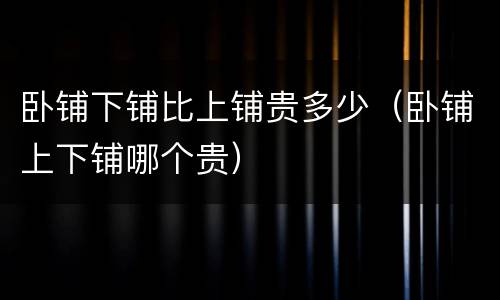 卧铺下铺比上铺贵多少（卧铺上下铺哪个贵）