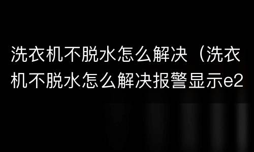洗衣机不脱水怎么解决（洗衣机不脱水怎么解决报警显示e2）