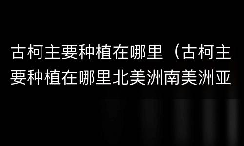 古柯主要种植在哪里（古柯主要种植在哪里北美洲南美洲亚洲非洲）