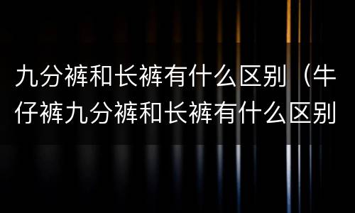 九分裤和长裤有什么区别（牛仔裤九分裤和长裤有什么区别）