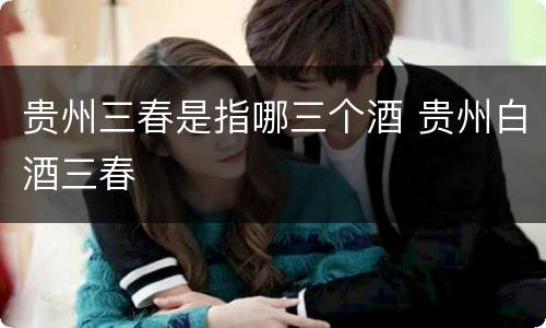 贵州三春是指哪三个酒 贵州白酒三春