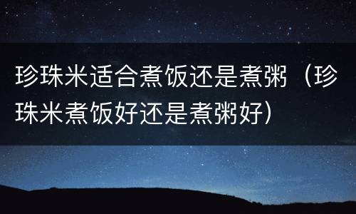 珍珠米适合煮饭还是煮粥（珍珠米煮饭好还是煮粥好）