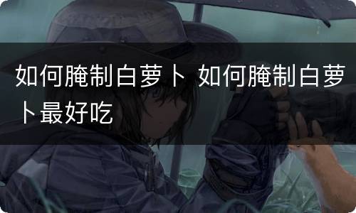 如何腌制白萝卜 如何腌制白萝卜最好吃