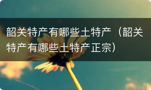 韶关特产有哪些土特产（韶关特产有哪些土特产正宗）