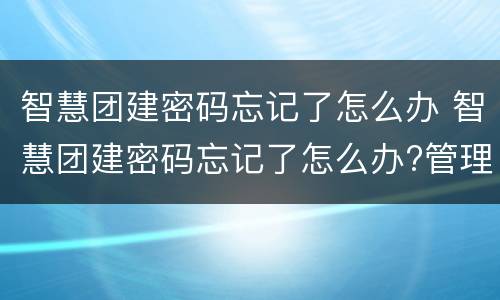 智慧团建密码忘记了怎么办 智慧团建密码忘记了怎么办?管理员是谁