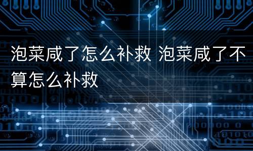 泡菜咸了怎么补救 泡菜咸了不算怎么补救