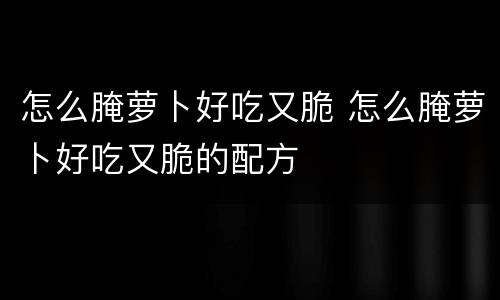 怎么腌萝卜好吃又脆 怎么腌萝卜好吃又脆的配方