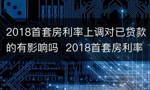 2018首套房利率上调对已贷款的有影响吗  2018首套房利率上调对已贷款是否有影响