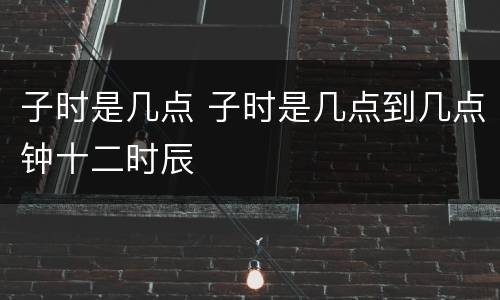 子时是几点 子时是几点到几点钟十二时辰