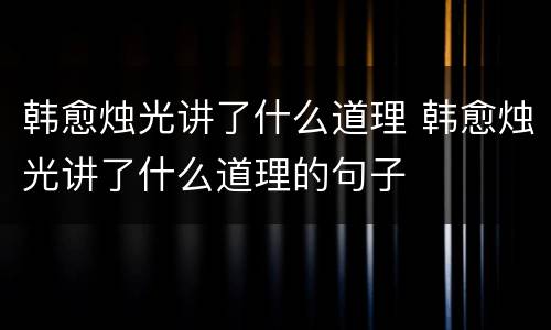 韩愈烛光讲了什么道理 韩愈烛光讲了什么道理的句子