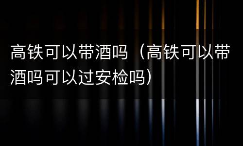 高铁可以带酒吗（高铁可以带酒吗可以过安检吗）