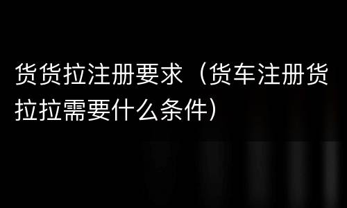 货货拉注册要求（货车注册货拉拉需要什么条件）