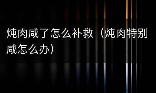 炖肉咸了怎么补救（炖肉特别咸怎么办）