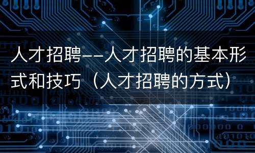 人才招聘--人才招聘的基本形式和技巧(人才招聘的方式)