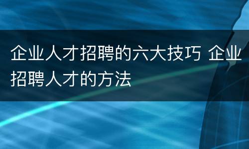 企业人才招聘的六大技巧 企业招聘人才的方法