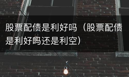 股票配债是利好吗（股票配债是利好吗还是利空）