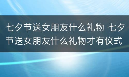 七夕节送女朋友什么礼物 七夕节送女朋友什么礼物才有仪式感