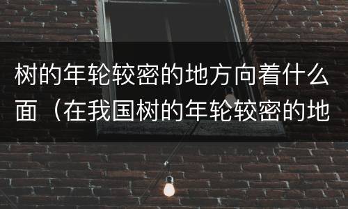 树的年轮较密的地方向着什么面（在我国树的年轮较密的地方向着什么面）