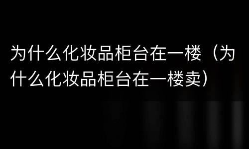 为什么化妆品柜台在一楼（为什么化妆品柜台在一楼卖）
