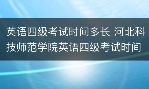 英语四级考试时间多长 河北科技师范学院英语四级考试时间多长