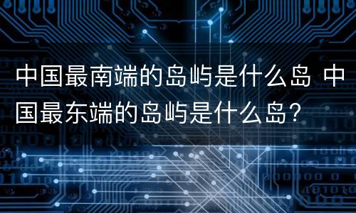 中国最南端的岛屿是什么岛 中国最东端的岛屿是什么岛?