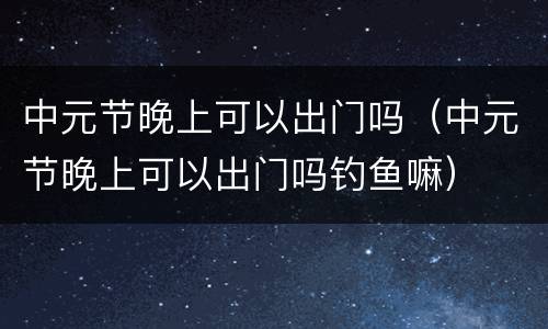 中元节晚上可以出门吗（中元节晚上可以出门吗钓鱼嘛）