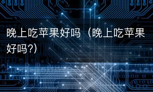 晚上吃苹果好吗（晚上吃苹果好吗?）