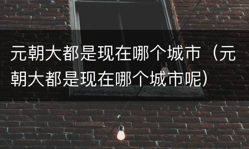元朝大都是现在哪个城市（元朝大都是现在哪个城市呢）