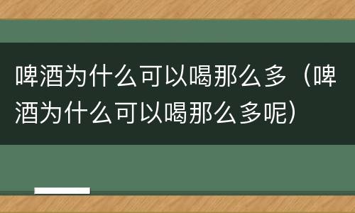 啤酒为什么可以喝那么多（啤酒为什么可以喝那么多呢）