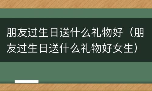 朋友过生日送什么礼物好（朋友过生日送什么礼物好女生）
