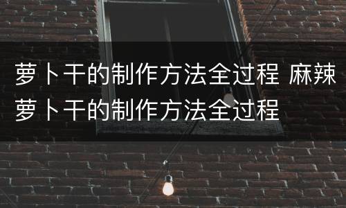 萝卜干的制作方法全过程 麻辣萝卜干的制作方法全过程