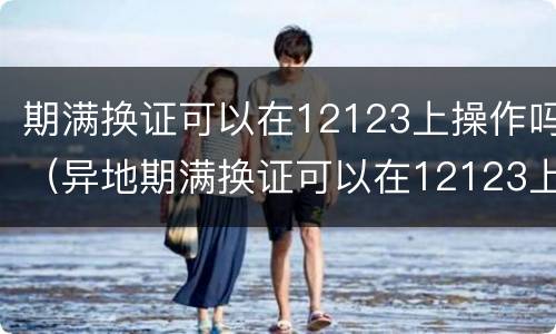 期满换证可以在12123上操作吗（异地期满换证可以在12123上操作吗）