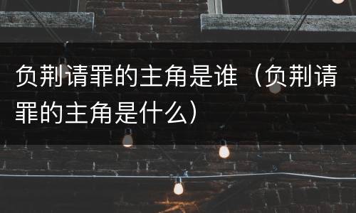 负荆请罪的主角是谁（负荆请罪的主角是什么）