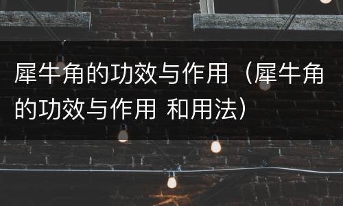 犀牛角的功效与作用（犀牛角的功效与作用 和用法）
