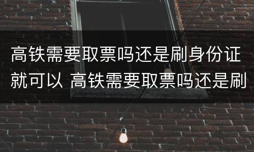 高铁需要取票吗还是刷身份证就可以 高铁需要取票吗还是刷身份证就可以取票