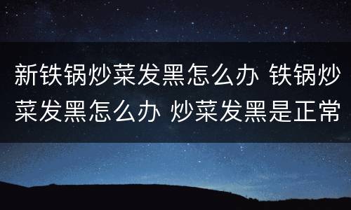 新铁锅炒菜发黑怎么办 铁锅炒菜发黑怎么办 炒菜发黑是正常现象