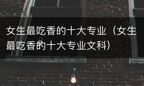 女生最吃香的十大专业（女生最吃香的十大专业文科）