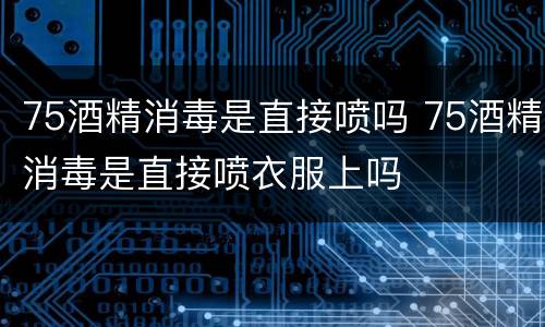 75酒精消毒是直接喷吗 75酒精消毒是直接喷衣服上吗