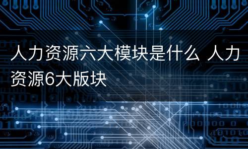 人力资源六大模块是什么 人力资源6大版块