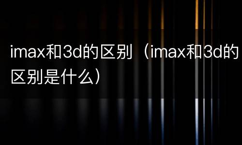 imax和3d的区别（imax和3d的区别是什么）