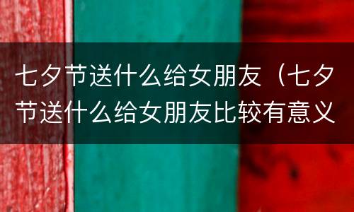 七夕节送什么给女朋友（七夕节送什么给女朋友比较有意义）