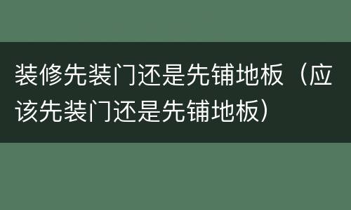 装修先装门还是先铺地板（应该先装门还是先铺地板）
