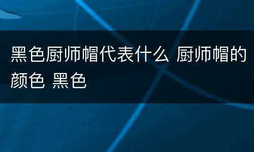 黑色厨师帽代表什么 厨师帽的颜色 黑色