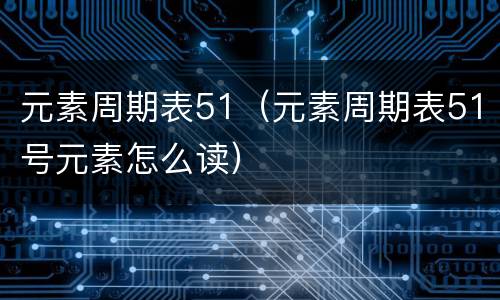 元素周期表51（元素周期表51号元素怎么读）
