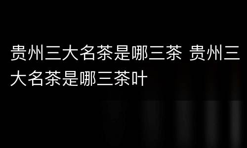 贵州三大名茶是哪三茶 贵州三大名茶是哪三茶叶